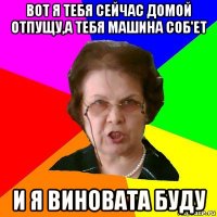 вот я тебя сейчас домой отпущу,а тебя машина соб'ет и я виновата буду