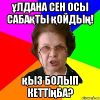 ұлдана сен осы сабақты қойдың! қыз болып кеттіңба?