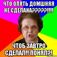 ЧТО ОПЯТЬ ДОМШНЯЯ НЕ СДЕЛАНА?????!!!! ЧТОБ ЗАВТРО СДЕЛАЛ!! ПОНЯЛ?!