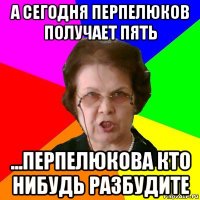 А сегодня перпелюков получает пять ...Перпелюкова кто нибудь разбудите