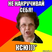 Не накручивай себя! КСЮ)))*