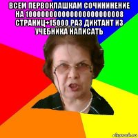 всем первоклашкам сочининение на 100000000000000000000008 страниц+15000 раз диктант из учебника написать 