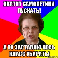 Хватит самолётики пускать! А то заставлю весь класс убирать!