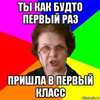 Ты как будто первый раз пришла в первый класс