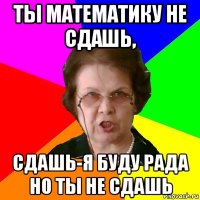 ты математику не сдашь, сдашь-я буду рада но ты не сдашь