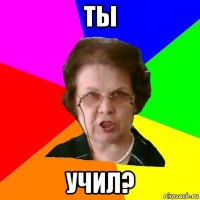 Ты учил?