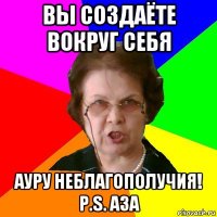 Вы создаёте вокруг себя ауру неблагополучия! P.s. Аза