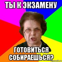 ты к экзамену готовиться собираешься?