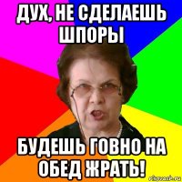 Дух, не сделаешь шпоры будешь говно на обед жрать!