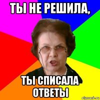 ты не решила, ты списала ответы