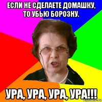 Если не сделаете домашку, то убью борозну. Ура, ура, ура, ура!!!