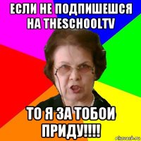 Если не подпишешся на TheSchoolTV То я за тобои приду!!!!