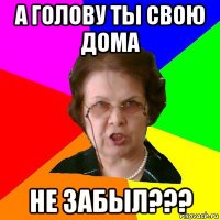 А голову ты свою дома Не забыл???