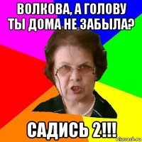 Волкова, а голову ты дома не забыла? Садись 2!!!