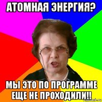 Атомная энергия? Мы это по программе еще не проходили!!