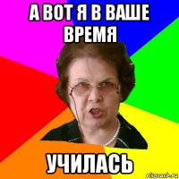 А вот я в ваше время Училась