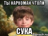 ты наркоман чтоли сука