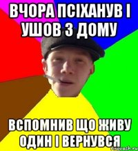 вчора псіханув і ушов з дому вспомнив що живу один і вернувся