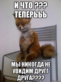 И что ??? ТЕПЕРЬЬЬ Мы никогда не увидим другг друга????