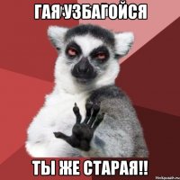 Гая Узбагойся Ты же старая!!