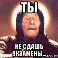 ТЫ НЕ СДАШЬ ЭКЗАМЕНЫ...