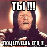 Ты !!! Поцелуешь его !!!