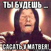 Ты будешь ... Сасать у матвея!