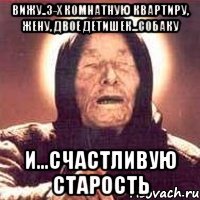 Вижу..3-х комнатную квартиру, жену, двое детишек...собаку и...счастливую старость