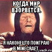 когда мир взорвется. я наконецто поиграю в minecraft.