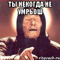 ты некогда не умрьош 