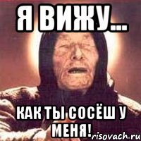 Я вижу... Как ты сосёш у меня!