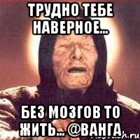 Трудно тебе наверное... Без мозгов то жить... @Ванга