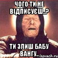 чого ти не відписуєш..? ти злиш бабу Вангу..