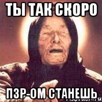 ты так скоро Пзр-ом станешь