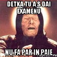 Detka tu a s dai examenu nu fa par in paie