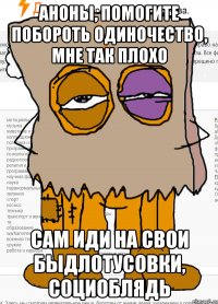 Аноны, помогите побороть одиночество, мне так плохо сам иди на свои быдлотусовки, социоблядь