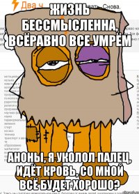 Жизнь бессмысленна, всёравно все умрём аноны, я уколол палец, идёт кровь, со мной всё будет хорошо?