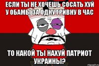 Если ты не хочешь сосать хуй у Обамы за одну гривну в час то какой ты нахуй патриот Украины?