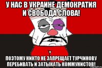 У нас в Украине демократия и свобода слова! Поэтому никто не запрещает Турчинову перебивать и затыкать коммунистов!