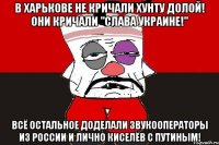 В Харькове не кричали Хунту Долой! Они кричали "Слава Украине!" Всё остальное доделали звукооператоры из России и лично Киселёв с Путиным!