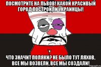 Посмотрите на Львов! Какой красивый город построили украинцы! Что значит поляки? Не было тут ляхов, все мы возвели, все мы создали!