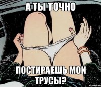 А ТЫ ТОЧНО ПОСТИРАЕШЬ МОИ ТРУСЫ?