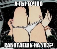 а ты точно работаешь на увз?