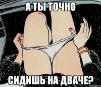 А ТЫ ТОЧНО СИДИШЬ НА ДВАЧЕ?