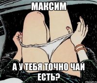 максим а у тебя точно чай есть?