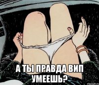  а ты правда вип умеешь?