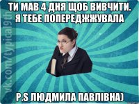 Ти мав 4 дня щоб вивчити. Я тебе попереджжувала P.S Людмила Павлівна)