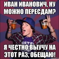 Иван Иванович, ну можно пересдам? Я честно выучу на этот раз, обещаю!