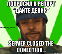 Попросил в репорт "Дайте деник" Server closed the conection...