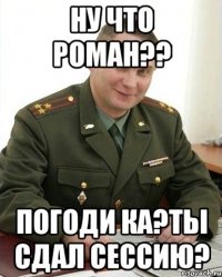 Ну что РОМАН?? Погоди ка?Ты сдал сессию?